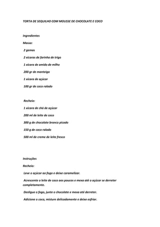 TORTA DE SEQUILHO COM MOUSSE DE CHOCOLATE E COCO
Ingredientes
Massa:
2 gemas
2 xícaras de farinha de trigo
1 xícara de amido de milho
200 gr de manteiga
1 xícara de açúcar
100 gr de coco ralado
Recheio:
1 xícara de chá de açúcar
200 ml de leite de coco
300 g de chocolate branco picado
150 g de coco ralado
500 ml de creme de leite fresco
Instruções
Recheio:
Leve o açúcar ao fogo e deixe caramelizar.
Acrescente o leite de coco aos poucos e mexa até o açúcar se derreter
completamente.
Desligue o fogo, junte o chocolate e mexa até derreter.
Adicione o coco, misture delicadamente e deixe esfriar.
 