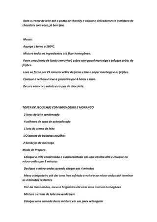 Bata o creme de leite até o ponto de chantily e adicione delicadamente à mistura de
chocolate com coco, já bem fria.
Massa:
Aqueça o forno a 180ºC.
Misture todos os ingredientes até ficar homogêneo.
Forre uma forma de fundo removível, cubra com papel manteiga e coloque grãos de
feijões.
Leve ao forno por 25 minutos retire do forno e tire o papel manteiga e os feijões.
Coloque o recheio e leve a geladeira por 4 horas e sirva.
Decore com coco ralado e raspas de chocolate.
TORTA DE SEQUILHOS COM BRIGADEIRO E MORANGO
2 latas de leite condensado
4 colheres de sopa de achocolatado
1 lata de creme de leite
1/2 pacote de bolacha sequilhos
2 bandejas de morango
Modo de Preparo
Coloque o leite condensado e o achocolatado em uma vasilha alta e coloque no
micro-ondas por 8 minutos
Desligue o micro-ondas quando chegar aos 4 minutos
Mexa o brigadeiro até dar uma leve esfriada e volte-o ao micro-ondas até terminar
os 4 minutos restantes
Tire do micro-ondas, mexa o brigadeiro até virar uma mistura homogênea
Misture o creme de leite mexendo bem
Coloque uma camada dessa mistura em um pirex retangular
 