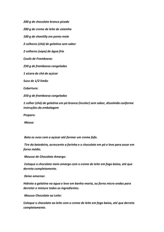 200 g de chocolate branco picado
200 g de creme de leite de caixinha
100 g de chantilly em ponto mole
2 colheres (chá) de gelatina sem sabor
2 colheres (sopa) de água fria
Coulis de Framboesa:
250 g de framboesa congeladas
1 xícara de chá de açúcar
Suco de 1/2 limão
Cobertura:
250 g de framboesa congeladas
1 colher (chá) de gelatina em pó branca (incolor) sem sabor, dissolvida conforme
instruções da embalagem
Preparo:
Massa:
Bata os ovos com o açúcar até formar um creme fofo.
Tire da batedeira, acrescente a farinha e o chocolate em pó e leve para assar em
forno médio.
Mousse de Chocolate Amargo:
Coloque o chocolate meio amargo com o creme de leite em fogo baixo, até que
derreta completamente.
Deixe amornar.
Hidrate a gelatina na agua e leve em banho-maria, ou forno micro-ondas para
derreter e misture todos os ingredientes.
Mousse Chocolate ao Leite:
Coloque o chocolate ao leite com o creme de leite em fogo baixo, até que derreta
completamente.
 