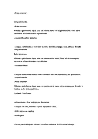 Deixe amornar.
completamente.
Deixe amornar.
hidrate a gelatina na água, leve em banho-maria ver ou forno micro-ondas para
derreter e misture todos os ingredientes.
Mousse Chocolate ao Leite:
Coloque o chocolate ao leite com o creme de leite em fogo baixo, até que derreta
completamente
Deixe amornar.
hidrate a gelatina na água, leve em banho-maria ou no forno micro-ondas para
derreter e misture todos os ingredientes.
Mousse Branco:
Coloque o chocolate branco com o creme de leite em fogo baixo, até que derreta
completamente.
Deixe amornar.
hidrate a gelatina na água, leve em banho-maria ou no micro-ondas para derreter e
misture todos os ingredientes.
Coulis de Framboesa:
Misture tudo e leve ao fogo por 5 minutos.
Coloque em uma peneira e separe a polpa da calda.
Utilize somente a polpa.
Montagem:
Em um prato coloque a massa e por cima a mousse de chocolate amargo.
 