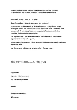 Em panela média coloque todos os ingredientes e leve ao fogo, mexendo
ocasionalmente, até obter um creme liso e brilhante. Coe e empregue.
Montagem do Bolo Chiffon de Chocolate:
Desenforme o bolo frio e corte-o em fatias de 1 cm. Reserve
Utilizando um aro de inox com 22/24cm de diâmetro e 6 cm de altura, inicie a
montagem do bolo com uma camada de bolo regado com calda. Espalhe por cima
uma camada de creme, salpique com morangos e repita novamente todas as
camadas, finalizando com massa regada.
Em seguida, cubra o bolo montado com filme plástico e leve-o à geladeira por
algumas horas ou até o dia seguinte.
No dia seguinte, desenforme, espalhe uma boa camada da cobertura por todo o bolo
e leve para gelar.
Por último banhe o bolo com a Ganache Brilho e decore a gosto.
TORTA DE CHOCOLATE COM BANANA E DOCE DE LEITE
Ingredientes
2 pacotes de bolacha maria
200 g de manteiga sem sal
Recheio
2 potes de doce de leite
12 bananas
 