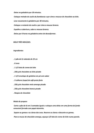 Deixe na geladeira por 30 minutos.
Coloque metade do coulis de framboesa e por cima a mousse de chocolate ao leite.
Leve novamente à geladeira por 30 minutos.
Coloque o restante do coulis e por cima a mousse branca.
Espalhe a cobertura, sobre a mousse branca.
Deixe por 6 horas na geladeira antes de desenformar.
BOLO TRÊS MOUSSES.
Ingredientes
. 1 pão de ló redondo de 23 cm
. 6 ovos
. 1 1/2 lata de creme de leite
. 250 g de chocolate ao leite picado
. 1 1/2 envelope de gelatina em pó sem sabor
. 3 colheres (sopa) de café preto forte
. 250 g de chocolate meio amargo picado
. 250 g de chocolate branco picado
. Raspas de chocolate
Modo de preparo
Corte o pão de ló em 3 camadas iguais e coloque uma delas em uma forma de fundo
removível forrada com papel-alumínio.
Separe as gemas e as claras dos ovos. Reserve as claras e descarte as gemas.
Para a musse de chocolate amargo, aqueça 1/2 lata de creme de leite numa panela.
 