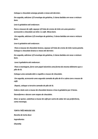 Coloque o chocolate amargo picado e mexa até derreter.
Em seguida, adicione 1/2 envelope de gelatina, 2 claras batidas em neve e misture
bem.
Leve à geladeira até endurecer.
Para a mousse de café, aqueça 1/2 lata de creme de leite em uma panela e
acrescente o chocolate ao leite e o café. Mexa bem.
Em seguida, adicione 1/2 envelope de gelatina, 2 claras batidas em neve e misture
bem.
Leve à geladeira até endurecer.
Para a mousse de chocolate branco, aqueça 1/2 lata de creme de leite numa panela.
Coloque o chocolate branco e mexa até derreter.
Em seguida, adicione 1/2 envelope de gelatina, 2 claras batidas em neve e misture
bem.
Leve à geladeira até endurecer.
Para a montagem, forre com papel-alumínio uma forma do mesmo diâmetro que o
pão de ló.
Coloque uma camada dele e espalhe a musse de chocolate.
Em seguida, acrescente uma segunda camada de pão de ló e cubra com a musse de
café.
Depois, coloque a terceira camada de pão de ló.
Cubra o bolo com a musse de chocolate branco e leve à geladeira por 3 horas.
Desenforme e decore com raspas de chocolate.
Dica: se quiser, substitua a musse de café por outra do sabor de sua preferência,
como morango.
TORTA TRÊS MOUSSE SOL
Receita de torta doce
Ingredientes
Chantilly
 