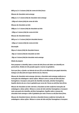 600 g ou 2 e ½ xícaras (chá) de creme de leite fresco
Mousse de chocolate meio amargo
300g ou 1 e ½ xícara (chá) de chocolate meio amargo
120g ou½ xícara (chá) de creme de leite
Mousse de chocolate ao leite
300g ou 1 e ½ xícara (chá) de chocolate ao leite
120g ou ½ xícara (chá) de creme de leite
Mousse de chocolate branco
300 g ou 1 e ½ xícara (chá) de chocolate branco
120g ou ½ xícara (chá) de creme de leite
Decoração
50g ou ¼ xícara (chá) de chocolate branco
50g ou ¼ xícara (chá) de chocolate ao leite
50g ou ¼ xícara (chá) de chocolate meio amargo
Modo de preparo
Para preparar o chantilly, bata o creme de leite fresco até obter um chantilly em
ponto firme. Divida em três porções iguais e reserve na geladeira.
Forre por fora, o fundo e as laterais do aro (25 cm de diâmetro) com papel-alumínio.
Coloque um disco fino de isopor dentro do aro. Reserve.
Mousse de chocolate meio amargo: derreta o chocolate meio amargo conforme as
instruções da embalagem e deixe esfriar. Misture como o creme de leite até ficar
homogêneo e incorpore uma parte do chantilly reservado, até ficar homogêneo.
Espalhe dentro do aro e leve à geladeira por cerca de 2 horas ou até ficar bem firme.
Mousse de chocolate ao leite: derreta o chocolate ao leite conforme instruções da
embalagem e deixe esfriar. Misture o creme de leite até ficar homogêneo e incorpore
mais uma parte do chantilly, até ficar homogêneo. Espalhe sobre a mousse de
chocolate meio amargo e volte à geladeira por mais 2 horas ou até ficar bem firme.
Mousse de chocolate branco: derreta o chocolate branco conforme instruções da
embalagem e deixe esfriar. Misture o creme de leite até ficar homogêneo e incorpore
 