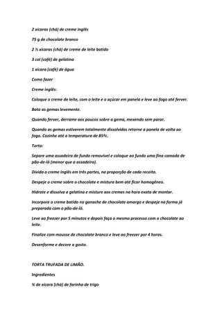2 xícaras (chá) de creme inglês
75 g de chocolate branco
2 ½ xícaras (chá) de creme de leite batido
3 col (café) de gelatina
1 xícara (café) de água
Como fazer
Creme inglês:
Coloque o creme de leite, com o leite e o açúcar em panela e leve ao fogo até ferver.
Bata as gemas levemente.
Quando ferver, derrame aos poucos sobre a gema, mexendo sem parar.
Quando as gemas estiverem totalmente dissolvidas retorne a panela de volta ao
fogo. Cozinhe até a temperatura de 85ºc.
Torta:
Separe uma assadeira de fundo removível e coloque ao fundo uma fina camada de
pão-de-ló (menor que a assadeira).
Divida o creme inglês em três partes, na proporção de cada receita.
Despeje o creme sobre o chocolate e mistura bem até ficar homogêneo.
Hidrate e dissolva a gelatina e misture aos cremes na hora exata de montar.
Incorpore o creme batido no ganache de chocolate amargo e despeje na forma já
preparada com o pão-de-ló.
Leve ao freezer por 5 minutos e depois faça o mesmo processo com o chocolate ao
leite.
Finalize com mousse de chocolate branco e leve ao freezer por 4 horas.
Desenforme e decore a gosto.
TORTA TRUFADA DE LIMÃO.
Ingredientes
¾ de xícara (chá) de farinha de trigo
 