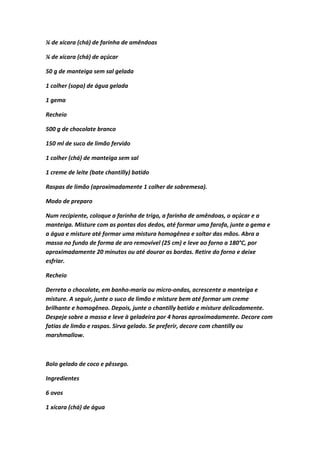 ¼ de xícara (chá) de farinha de amêndoas
¼ de xícara (chá) de açúcar
50 g de manteiga sem sal gelada
1 colher (sopa) de água gelada
1 gema
Recheio
500 g de chocolate branco
150 ml de suco de limão fervido
1 colher (chá) de manteiga sem sal
1 creme de leite (bate chantilly) batido
Raspas de limão (aproximadamente 1 colher de sobremesa).
Modo de preparo
Num recipiente, coloque a farinha de trigo, a farinha de amêndoas, o açúcar e a
manteiga. Misture com as pontas dos dedos, até formar uma farofa, junte a gema e
a água e misture até formar uma mistura homogênea e soltar das mãos. Abra a
massa no fundo de forma de aro removível (25 cm) e leve ao forno a 180°C, por
aproximadamente 20 minutos ou até dourar as bordas. Retire do forno e deixe
esfriar.
Recheio
Derreta o chocolate, em banho-maria ou micro-ondas, acrescente a manteiga e
misture. A seguir, junte o suco de limão e misture bem até formar um creme
brilhante e homogêneo. Depois, junte o chantilly batido e misture delicadamente.
Despeje sobre a massa e leve à geladeira por 4 horas aproximadamente. Decore com
fatias de limão e raspas. Sirva gelado. Se preferir, decore com chantilly ou
marshmallow.
Bolo gelado de coco e pêssego.
Ingredientes
6 ovos
1 xícara (chá) de água
 