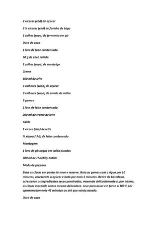 2 xícaras (chá) de açúcar
2 ½ xícaras (chá) de farinha de trigo
1 colher (sopa) de fermento em pó
Doce de coco
1 lata de leite condensado
50 g de coco ralado
1 colher (sopa) de manteiga
Creme
600 ml de leite
3 colheres (sopa) de açúcar
3 colheres (sopa) de amido de milho
3 gemas
1 lata de leite condensado
200 ml de creme de leite
Calda
1 xícara (chá) de leite
½ xícara (chá) de leite condensado
Montagem
1 lata de pêssegos em calda picados
300 ml de chantilly batido
Modo de preparo
Bata as claras em ponto de neve e reserve. Bata as gemas com a água por 10
minutos, acrescente o açúcar e bata por mais 5 minutos. Retire da batedeira,
acrescente os ingredientes secos peneirados, mexendo delicadamente e, por último,
as claras mexendo com a mesma delicadeza. Leve para assar em forno a 180°C por
aproximadamente 45 minutos ou até que esteja assado.
Doce de coco
 