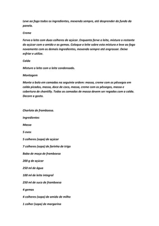 Leve ao fogo todos os ingredientes, mexendo sempre, até desprender do fundo da
panela.
Creme
Ferva o leite com duas colheres de açúcar. Enquanto ferve o leite, misture o restante
do açúcar com o amido e as gemas. Coloque o leite sobre esta mistura e leve ao fogo
novamente com os demais ingredientes, mexendo sempre até engrossar. Deixe
esfriar e utilize.
Calda
Misture o leite com o leite condensado.
Montagem
Monte o bolo em camadas na seguinte ordem: massa, creme com os pêssegos em
calda picados, massa, doce de coco, massa, creme com os pêssegos, massa e
cobertura de chantilly. Todas as camadas de massa devem ser regadas com a calda.
Decore a gosto.
Charlote de framboesa.
Ingredientes
Massa
5 ovos
5 colheres (sopa) de açúcar
7 colheres (sopa) de farinha de trigo
Baba de moça de framboesa
200 g de açúcar
250 ml de água
100 ml de leite integral
250 ml de suco de framboesa
4 gemas
4 colheres (sopa) de amido de milho
1 colher (sopa) de margarina
 