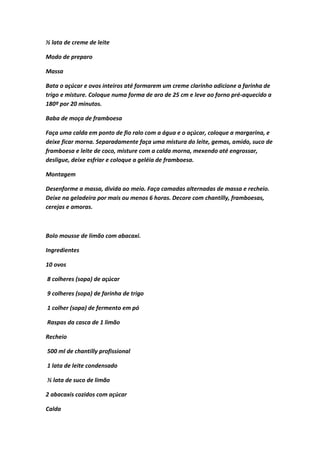 ½ lata de creme de leite
Modo de preparo
Massa
Bata o açúcar e ovos inteiros até formarem um creme clarinho adicione a farinha de
trigo e misture. Coloque numa forma de aro de 25 cm e leve ao forno pré-aquecido a
180º por 20 minutos.
Baba de moça de framboesa
Faça uma calda em ponto de fio ralo com a água e o açúcar, coloque a margarina, e
deixe ficar morna. Separadamente faça uma mistura do leite, gemas, amido, suco de
framboesa e leite de coco, misture com a calda morna, mexendo até engrossar,
desligue, deixe esfriar e coloque a geléia de framboesa.
Montagem
Desenforme a massa, divida ao meio. Faça camadas alternadas de massa e recheio.
Deixe na geladeira por mais ou menos 6 horas. Decore com chantilly, framboesas,
cerejas e amoras.
Bolo mousse de limão com abacaxi.
Ingredientes
10 ovos
8 colheres (sopa) de açúcar
9 colheres (sopa) de farinha de trigo
1 colher (sopa) de fermento em pó
Raspas da casca de 1 limão
Recheio
500 ml de chantilly profissional
1 lata de leite condensado
½ lata de suco de limão
2 abacaxis cozidos com açúcar
Calda
 