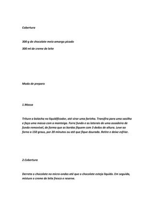 Cobertura
300 g de chocolate meio amargo picado
300 ml de creme de leite
Modo de preparo
1.Massa
Triture a bolacha no liquidificador, até virar uma farinha. Transfira para uma vasilha
e faça uma massa com a manteiga. Forre fundo e as laterais de uma assadeira de
fundo removível, de forma que as bordas fiquem com 3 dedos de altura. Leve ao
forno a 150 graus, por 20 minutos ou até que fique dourada. Retire e deixe esfriar.
2.Cobertura
Derreta o chocolate no micro-ondas até que o chocolate esteja líquido. Em seguida,
misture o creme de leite fresco e reserve.
 