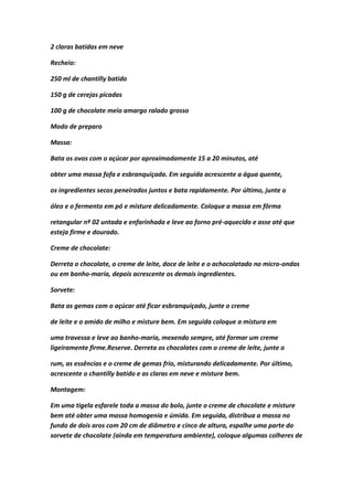 2 claras batidas em neve
Recheio:
250 ml de chantilly batido
150 g de cerejas picadas
100 g de chocolate meio amargo ralado grosso
Modo de preparo
Massa:
Bata os ovos com o açúcar por aproximadamente 15 a 20 minutos, até
obter uma massa fofa e esbranquiçada. Em seguida acrescente a água quente,
os ingredientes secos peneirados juntos e bata rapidamente. Por último, junte o
óleo e o fermento em pó e misture delicadamente. Coloque a massa em fôrma
retangular nº 02 untada e enfarinhada e leve ao forno pré-aquecido e asse até que
esteja firme e dourado.
Creme de chocolate:
Derreta o chocolate, o creme de leite, doce de leite e o achocolatado no micro-ondas
ou em banho-maria, depois acrescente os demais ingredientes.
Sorvete:
Bata as gemas com o açúcar até ficar esbranquiçado, junte o creme
de leite e o amido de milho e misture bem. Em seguida coloque a mistura em
uma travessa e leve ao banho-maria, mexendo sempre, até formar um creme
ligeiramente firme.Reserve. Derreta os chocolates com o creme de leite, junte o
rum, as essências e o creme de gemas frio, misturando delicadamente. Por último,
acrescente o chantilly batido e as claras em neve e misture bem.
Montagem:
Em uma tigela esfarele toda a massa do bolo, junte o creme de chocolate e misture
bem até obter uma massa homogenia e úmida. Em seguida, distribua a massa no
fundo de dois aros com 20 cm de diâmetro e cinco de altura, espalhe uma parte do
sorvete de chocolate (ainda em temperatura ambiente), coloque algumas colheres de
 