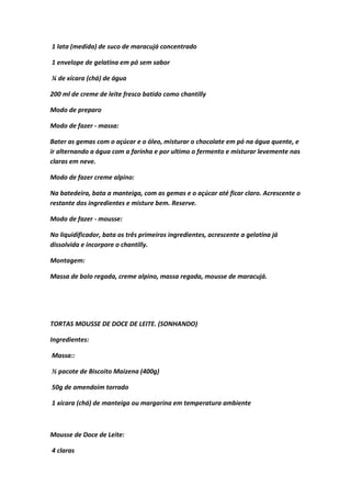 1 lata (medida) de suco de maracujá concentrado
1 envelope de gelatina em pó sem sabor
¼ de xícara (chá) de água
200 ml de creme de leite fresco batido como chantilly
Modo de preparo
Modo de fazer - massa:
Bater as gemas com o açúcar e o óleo, misturar o chocolate em pó na água quente, e
ir alternando a água com a farinha e por ultimo o fermento e misturar levemente nas
claras em neve.
Modo de fazer creme alpino:
Na batedeira, bata a manteiga, com as gemas e o açúcar até ficar claro. Acrescente o
restante dos ingredientes e misture bem. Reserve.
Modo de fazer - mousse:
No liquidificador, bata os três primeiros ingredientes, acrescente a gelatina já
dissolvida e incorpore o chantilly.
Montagem:
Massa de bolo regada, creme alpino, massa regada, mousse de maracujá.
TORTAS MOUSSE DE DOCE DE LEITE. (SONHANDO)
Ingredientes:
Massa::
½ pacote de Biscoito Maizena (400g)
50g de amendoim torrado
1 xícara (chá) de manteiga ou margarina em temperatura ambiente
Mousse de Doce de Leite:
4 claras
 