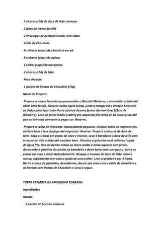 3 xícaras (chá) de doce de leite cremoso
2 latas de creme de leite
2 envelopes de gelatina incolor sem sabor
Calda de Chocolate:
8 colheres (sopa) de chocolate em pó
8 colheres (sopa) de açúcar
1 colher (sopa) de margarina
2 xícaras (chá) de leite
Para decorar:
1 pacote de Palitos de Chocolate (70g)
Modo de Preparo:
Prepare a massa levando ao processador o Biscoito Maisena, o amendoim e bata até
obter uma farofa. Despeje numa tigela funda, junte a margarina e amasse bem com
os dedos para ligar tudo. Forre o fundo de uma forma desmontável (25cm de
diâmetro). Leve ao forno médio (180ºC) pré-aquecido por cerca de 10 minutos ou até
que as beiradas comecem a pegar cor. Reserve.
Prepare a calda de chocolate. Numa panela pequena, coloque todos os ingredientes,
misture bem e leve ao fogo até engrossar. Reserve. Prepare o mousse de doce de
leite. Bata as claras em ponto de neve e reserve. Leve à batedeira o doce de leite com
o creme de leite e bata até envolver bem. Dissolva a gelatina em 6 colheres (sopa)
de água fria, leve ao banho-maria ou micro-ondas e deixe aquecer sem ferver.
Acrescente a gelatina dissolvida na batedeira e deixe bater mais um pouco. Junte as
claras em neve e mexa delicadamente. Despeje o mousse de doce de leite sobre a
massa, espalhando bem com a ajuda de uma colher. Leve à geladeira por 3 horas.
Retire a torta da geladeira, desenforme, decore por cima com a calda de chocolate e
as laterais com Palitos de Chocolate e sirva a seguir.
TORTA CREMOSA DE AMENDOIM TORRADO
Ingredientes
Massa:
. 1 pacote de biscoito maisena
 