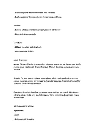 . 3 colheres (sopa) de amendoim sem pele e torrado
. 2 colheres (sopa) de margarina em temperatura ambiente.
Recheio:
. 1 xícara (chá) de amendoim sem pele, tostado e triturado
. 1 lata de leite condensado.
Cobertura:
. 300g de chocolate ao leite picado
. 1 lata de creme de leite
Modo de preparo
Massa: Triture o biscoito, o amendoim e misture a margarina até formar uma farofa.
Forre o fundo e as laterais de uma forma de 22cm de diâmetro com aro removível.
Reserve.
Recheio: Em uma panela, coloque o amendoim, o leite condensado e leve ao fogo
brando mexendo sempre até começar a desgrudar do fundo da panela. Deixe esfriar
e coloque sobre a massa reservada.
Cobertura: Derreta o chocolate em banho- maria, misture o creme de leite. Espere
esfriar e cubra a torta. Leve a geladeira por 3 horas no mínimo. Decore com raspas
de chocolate.
BOLO DIAMANTE NEGRO
Ingredientes
Massa:
. 2 xícaras (chá) de açúcar
 