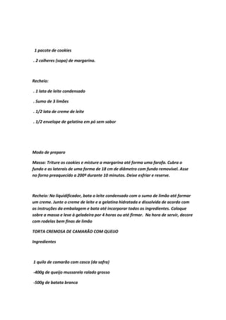 1 pacote de cookies
. 2 colheres (sopa) de margarina.
Recheio:
. 1 lata de leite condensado
. Sumo de 3 limões
. 1/2 lata de creme de leite
. 1/2 envelope de gelatina em pó sem sabor
Modo de preparo
Massa: Triture os cookies e misture a margarina até forma uma farofa. Cubra o
fundo e as laterais de uma forma de 18 cm de diâmetro com fundo removível. Asse
no forno preaquecido a 200º durante 10 minutos. Deixe esfriar e reserve.
Recheio: No liquidificador, bata o leite condensado com o sumo de limão até formar
um creme. Junte o creme de leite e a gelatina hidratada e dissolvida de acordo com
as instruções da embalagem e bata até incorporar todos os ingredientes. Coloque
sobre a massa e leve à geladeira por 4 horas ou até firmar. Na hora de servir, decore
com rodelas bem finas de limão
TORTA CREMOSA DE CAMARÃO COM QUEIJO
Ingredientes
1 quilo de camarão com casca (da safra)
-400g de queijo mussarela ralado grosso
-500g de batata branca
 
