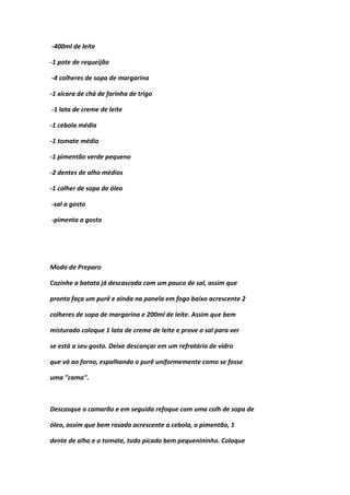 -400ml de leite
-1 pote de requeijão
-4 colheres de sopa de margarina
-1 xícara de chá de farinha de trigo
-1 lata de creme de leite
-1 cebola média
-1 tomate médio
-1 pimentão verde pequeno
-2 dentes de alho médios
-1 colher de sopa de óleo
-sal a gosto
-pimenta a gosto
Modo de Preparo
Cozinhe a batata já descascada com um pouco de sal, assim que
pronto faça um purê e ainda na panela em fogo baixo acrescente 2
colheres de sopa de margarina e 200ml de leite. Assim que bem
misturado coloque 1 lata de creme de leite e prove o sal para ver
se está a seu gosto. Deixe descançar em um refratário de vidro
que vá ao forno, espalhando o purê uniformemente como se fosse
uma "cama".
Descasque o camarão e em seguida refoque com uma colh de sopa de
óleo, assim que bem rosado acrescente a cebola, o pimentão, 1
dente de alho e o tomate, tudo picado bem pequenininho. Coloque
 