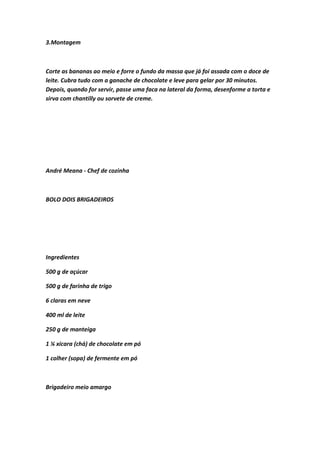 3.Montagem
Corte as bananas ao meio e forre o fundo da massa que já foi assada com o doce de
leite. Cubra tudo com a ganache de chocolate e leve para gelar por 30 minutos.
Depois, quando for servir, passe uma faca na lateral da forma, desenforme a torta e
sirva com chantilly ou sorvete de creme.
André Meana - Chef de cozinha
BOLO DOIS BRIGADEIROS
Ingredientes
500 g de açúcar
500 g de farinha de trigo
6 claras em neve
400 ml de leite
250 g de manteiga
1 ¼ xícara (chá) de chocolate em pó
1 colher (sopa) de fermente em pó
Brigadeiro meio amargo
 