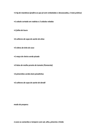 •1 Kg de mandioca (prefira as que já vem embaladas e descascadas, é mais prático)
•1 cebola cortada em rodelas e 2 cebolas raladas
•1 folha de louro
•6 colheres de sopa de azeite de oliva
•2 vidros de leite de coco
•1 maço de cheiro verde picado
•2 latas de molho pronto de tomate (Pomarola)
•2 pimentões verdes bem picadinhos
•2 colheres de sopa de azeite de dendê
modo de preparo:
1.Lave os camarões e tempere com sal, alho, pimenta e limão
 