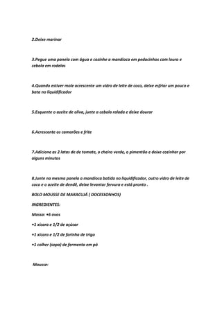 2.Deixe marinar
3.Pegue uma panela com água e cozinhe a mandioca em pedacinhos com louro e
cebola em rodelas
4.Quando estiver mole acrescente um vidro de leite de coco, deixe esfriar um pouco e
bata no liquidificador
5.Esquente o azeite de oliva, junte a cebola ralada e deixe dourar
6.Acrescente os camarões e frite
7.Adicione as 2 latas de de tomate, o cheiro verde, o pimentão e deixe cozinhar por
alguns minutos
8.Junte na mesma panela a mandioca batida no liquidificador, outro vidro de leite de
coco e o azeite de dendê, deixe levantar fervura e está pronto .
BOLO MOUSSE DE MARACUJÁ ( DOCESSONHOS)
INGREDIENTES:
Massa: •6 ovos
•1 xícara e 1/2 de açúcar
•1 xícara e 1/2 de farinha de trigo
•1 colher (sopa) de fermento em pó
Mousse:
 