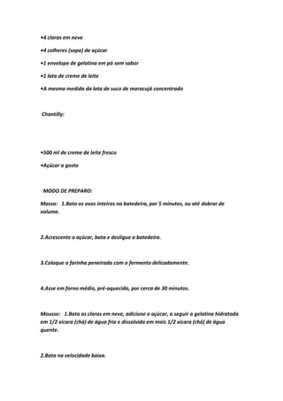 •4 claras em neve
•4 colheres (sopa) de açúcar
•1 envelope de gelatina em pó sem sabor
•1 lata de creme de leite
•A mesma medida da lata de suco de maracujá concentrado
Chantilly:
•500 ml de creme de leite fresco
•Açúcar a gosto
MODO DE PREPARO:
Massa: 1.Bata os ovos inteiros na batedeira, por 5 minutos, ou até dobrar de
volume.
2.Acrescente o açúcar, bata e desligue a batedeira.
3.Coloque a farinha peneirada com o fermento delicadamente.
4.Asse em forno médio, pré-aquecido, por cerca de 30 minutos.
Mousse: 1.Bata as claras em neve, adicione o açúcar, a seguir a gelatina hidratada
em 1/2 xícara (chá) de água fria e dissolvida em mais 1/2 xícara (chá) de água
quente.
2.Bata na velocidade baixa.
 