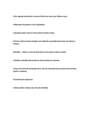 3.Em seguida acrescente o creme de leite sem soro e por último o suco.
4.Bata para incorporar e leve à geladeira.
5.Quando estiver mais ou menos firme recheie o bolo.
6.Corte o bolo ao meio umedeça com calda da sua preferencia antes de colocar a
mousse.
Chantilly: 1.Bata o creme de leite fresco com açúcar e decore o bolo.
2.Divida o chantilly decorando em cima do bolo em 4 partes.
3.Faça um creme de maracujá com o suco de maracujá com um pouco de semente,
açúcar e maizena.
4.Cozinhe para engrossar.
5.Deixe esfriar e decore por cima do chantilly.
 