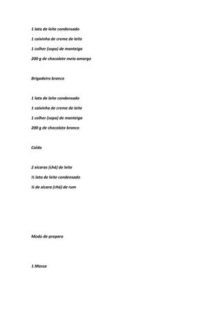 1 lata de leite condensado
1 caixinha de creme de leite
1 colher (sopa) de manteiga
200 g de chocolate meio amargo
Brigadeiro branco
1 lata de leite condensado
1 caixinha de creme de leite
1 colher (sopa) de manteiga
200 g de chocolate branco
Calda
2 xicaras (chá) de leite
½ lata de leite condensado
¼ de xicara (chá) de rum
Modo de preparo
1.Massa
 