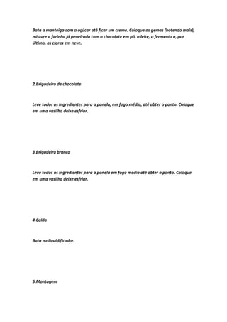 Bata a manteiga com o açúcar até ficar um creme. Coloque as gemas (batendo mais),
misture a farinha já peneirada com o chocolate em pó, o leite, o fermento e, por
último, as claras em neve.
2.Brigadeiro de chocolate
Leve todos os ingredientes para a panela, em fogo médio, até obter o ponto. Coloque
em uma vasilha deixe esfriar.
3.Brigadeiro branco
Leve todos os ingredientes para a panela em fogo médio até obter o ponto. Coloque
em uma vasilha deixe esfriar.
4.Calda
Bata no liquidificador.
5.Montagem
 