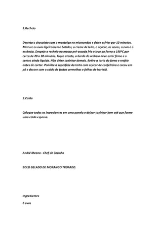 2.Recheio
Derreta o chocolate com a manteiga no microondas e deixe esfriar por 10 minutos.
Misture os ovos ligeiramente batidos, o creme de leite, o açúcar, as nozes, o rum e a
essência. Despeje o recheio na massa pré-assada fria e leve ao forno a 190ºC por
cerca de 20 a 30 minutos. Fique atento, a borda do recheio deve estar firme e o
centro ainda líquido. Não deixe cozinhar demais. Retire a torta do forno e resfrie
antes de cortar. Polvilhe a superfície da torta com açúcar de confeiteiro e cacau em
pó e decore com a calda de frutas vermelhas e folhas de hortelã.
3.Calda
Coloque todos os ingredientes em uma panela e deixar cozinhar bem até que forme
uma calda espessa.
André Meana - Chef de Cozinha
BOLO GELADO DE MORANGO TRUFADO.
Ingredientes
6 ovos
 