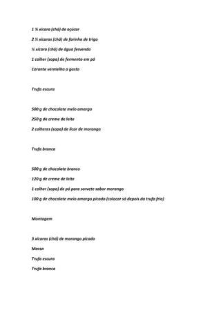 1 ¾ xícara (chá) de açúcar
2 ½ xícaras (chá) de farinha de trigo
½ xícara (chá) de água fervendo
1 colher (sopa) de fermento em pó
Corante vermelho a gosto
Trufa escura
500 g de chocolate meio amargo
250 g de creme de leite
2 colheres (sopa) de licor de morango
Trufa branca
500 g de chocolate branco
120 g de creme de leite
1 colher (sopa) de pó para sorvete sabor morango
100 g de chocolate meio amargo picado (colocar só depois da trufa fria)
Montagem
3 xícaras (chá) de morango picado
Massa
Trufa escura
Trufa branca
 