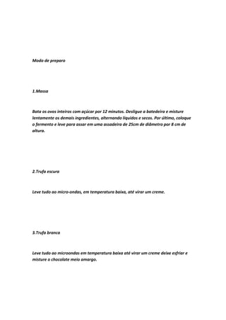 Modo de preparo
1.Massa
Bata os ovos inteiros com açúcar por 12 minutos. Desligue a batedeira e misture
lentamente os demais ingredientes, alternando líquidos e secos. Por último, coloque
o fermento e leve para assar em uma assadeira de 25cm de diâmetro por 8 cm de
altura.
2.Trufa escura
Leve tudo ao micro-ondas, em temperatura baixa, até virar um creme.
3.Trufa branca
Leve tudo ao microondas em temperatura baixa até virar um creme deixe esfriar e
misture o chocolate meio amargo.
 