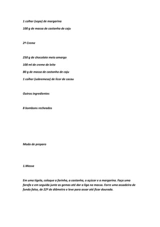 1 colher (sopa) de margarina
100 g de massa de castanha de caju
2º Creme
250 g de chocolate meio amargo
100 ml de creme de leite
80 g de massa de castanha de caju
1 colher (sobremesa) de licor de cacau
Outros ingredientes
8 bombons recheados
Modo de preparo
1.Massa
Em uma tigela, coloque a farinha, a castanha, o açúcar e a margarina. Faça uma
farofa e em seguida junte as gemas até dar a liga na massa. Forre uma assadeira de
fundo falso, de 22º de diâmetro e leve para assar até ficar dourada.
 