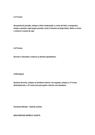 2.1º Creme
Na panela de pressão, coloque o leite condensado, o creme de leite, a margarina,
tampe a panela e após pegar pressão, conte 2 minutos em fogo baixo. Retire o creme
e misture a massa de caju.
3.2º Creme
Derreta o chocolate e misture os demais ingredientes.
4.Montagem
Na base da torta, coloque os bombons inteiros. Em seguida, coloque o 1º creme,
delicadamente, o 2º creme leve para gelar e decore com bombons.
Pammela Mendes - Chef de cozinha
BOLO MOUSSE ROMEU E JULIETA.
 