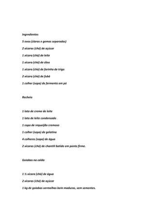 Ingredientes
5 ovos (claras e gemas separadas)
2 xícaras (chá) de açúcar
1 xícara (chá) de leite
1 xícara (chá) de óleo
1 xícara (chá) de farinha de trigo
2 xícara (chá) de fubá
1 colher (sopa) de fermento em pó
Recheio
1 lata de creme de leite
1 lata de leite condensado
1 copo de requeijão cremoso
1 colher (sopa) de gelatina
4 colheres (sopa) de água
2 xícaras (chá) de chantili batido em ponto firme.
Goiabas na calda
1 ½ xícara (chá) de água
2 xícaras (chá) de açúcar
1 kg de goiabas vermelhas bem maduras, sem sementes.
 