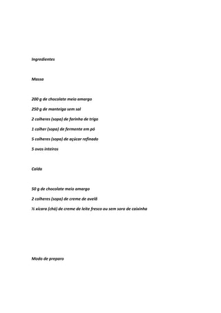 Ingredientes
Massa
200 g de chocolate meio amargo
250 g de manteiga sem sal
2 colheres (sopa) de farinha de trigo
1 colher (sopa) de fermente em pó
5 colheres (sopa) de açúcar refinado
5 ovos inteiros
Calda
50 g de chocolate meio amargo
2 colheres (sopa) de creme de avelã
½ xícara (chá) de creme de leite fresco ou sem soro de caixinha
Modo de preparo
 