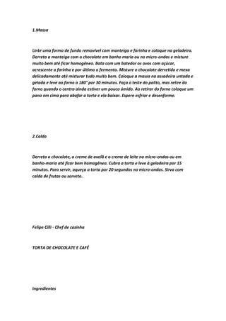1.Massa
Unte uma forma de fundo removível com manteiga e farinha e coloque na geladeira.
Derreta a manteiga com o chocolate em banho maria ou no micro-ondas e misture
muito bem até ficar homogêneo. Bata com um batedor os ovos com açúcar,
acrescente a farinha e por último o fermento. Misture o chocolate derretido e mexa
delicadamente até misturar tudo muito bem. Coloque a massa na assadeira untada e
gelada e leve ao forno a 180° por 30 minutos. Faça o teste do palito, mas retire do
forno quando o centro ainda estiver um pouco úmido. Ao retirar do forno coloque um
pano em cima para abafar a torta e ela baixar. Espere esfriar e desenforme.
2.Calda
Derreta o chocolate, o creme de avelã e o creme de leite no micro-ondas ou em
banho-maria até ficar bem homogêneo. Cubra a torta e leve à geladeira por 15
minutos. Para servir, aqueça a torta por 20 segundos no micro-ondas. Sirva com
calda de frutas ou sorvete.
Felipe Cilli - Chef de cozinha
TORTA DE CHOCOLATE E CAFÉ
Ingredientes
 