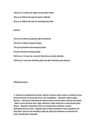 150 g ou 2 ½ xícaras de wafer de chocolate moído
30 g ou 2 colheres de sopa de açúcar refinado
65 g ou 5 colheres de sopa de manteiga derretida
Recheio
10 ml ou 2 colheres (sopa) de café instantâneo
30 ml ou 2 colheres (sopa) de água
175 g de chocolate meio amargo picado
25 g de chocolate amargo picado
350 ml ou 1 ½ xícara de creme de leite fresco ou bate chantilly
120 ml ou ½ xícara de chantilly, grãos de café e bombons para decorar
Modo de preparo
1.- Misture os ingredientes da base. Aperte a mistura sobre a base e os lados de uma
forma de fundo removível de 23 cm. Leve à geladeira. - Dissolva o café na água.
Reserve. - Derreta os chocolates em banho-maria ou microondas. Reserve até esfriar.
- Bata o creme até ficar leve e fofo. Adicione o café e bata até o creme formar picos
firmes. - Quando o chocolate estiver em temperatura ambiente, misture
delicadamente ao creme. - Despeje sobre a base de bolacha e leve à geladeira até
ficar firme. Decore com chantilly e grãos de café e/ou bombons no momento de
servir. Rendimento: 8 porções.
 