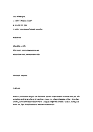 500 ml de água
1 xícara (chá) de açúcar
2 canelas em pau
1 colher sopa de essência de baunilha
Cobertura
Chantilly batido
Morangos ou cereja em conserva
Chocolate meio amargo derretido
Modo de preparo
1.Massa
Bata as gemas com a água até dobrar de volume. Acrescente o açúcar e bata por três
minutos. Junte a farinha, o fermento e o cacau em pó peneirados e misture bem. Por
último, acrescente as claras em neve. Coloque em fôrma untada e leve ao forno para
assar em fogo alto por mais ou menos trinta minutos.
 