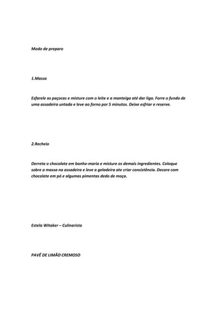 Modo de preparo
1.Massa
Esfarele as paçocas e misture com o leite e a manteiga até dar liga. Forre o fundo de
uma assadeira untada e leve ao forno por 5 minutos. Deixe esfriar e reserve.
2.Recheio
Derreta o chocolate em banho-maria e misture os demais ingredientes. Coloque
sobre a massa na assadeira e leve a geladeira ate criar consistência. Decore com
chocolate em pó e algumas pimentas dedo de moça.
Estela Witaker – Culinarista
PAVÊ DE LIMÃO CREMOSO
 