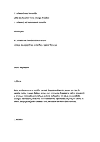 5 colheres (sopa) de amido
200g de chocolate meio amargo derretido
2 colheres (chá) de aroma de baunilha
Montagem
05 tabletes de chocolate com crocante
150grs. de crocante de castanhas e açúcar (pronto)
Modo de preparo
1.Massa
Bata as claras em neve e utilize metade do açúcar deixando formar um tipo de
suspiro mole e reserve. Bata as gemas com o restante do açúcar e o óleo, acrescente
o aroma, o chocolate com malte, a farinha, o chocolate em pó, o achocolatado,
desligue a batedeira, misture o chocolate ralado, o fermento em pó e por último as
claras. Despeje em forma untada e leve para assar em forno pré-aquecido.
2.Recheio:
 