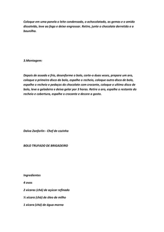 Coloque em uma panela o leite condensado, o achocolatado, as gemas e o amido
dissolvido, leve ao fogo e deixe engrossar. Retire, junte o chocolate derretido e a
baunilha.
3.Montagem:
Depois de assado e frio, desenforme o bolo, corte-o duas vezes, prepare um aro,
coloque o primeiro disco do bolo, espalhe o recheio, coloque outro disco de bolo,
espalhe o recheio e pedaços do chocolate com crocante, coloque o ultimo disco de
bolo, leve a geladeira e deixa gelar por 3 horas. Retire o aro, espalhe o restante do
recheio e cobertura, espalhe o crocante e decore a gosto.
Dalva Zanforlin - Chef de cozinha
BOLO TRUFADO DE BRIGADEIRO
Ingredientes
4 ovos
2 xícaras (chá) de açúcar refinado
½ xícara (chá) de óleo de milho
1 xícara (chá) de água morna
 