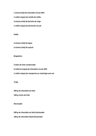 1 xícara (chá) de chocolate em pó 50%
1 colher (sopa) de amido de milho
3 xícaras (chá) de farinha de trigo
1 colher (sopa) de fermento em pó
Calda
2 xícaras (chá) de água
2 xícaras (chá) de açúcar
Brigadeiro
2 latas de leite condensado
6 colheres (sopa) de chocolate em pó 50%
1 colher (sopa) de margarina ou manteiga sem sal
Trufa
200 g de chocolate ao leite
100 g creme de leite
Decoração
200 g de chocolate ao leite fracionado
100 g de chocolate black fracionado
 