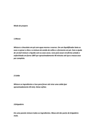 Modo de preparo
1.Massa
Misture o chocolate em pó com agua morna e reserve. Em um liquidificador bata os
ovos o açúcar o óleo e a mistura de amido de milho e o fermento em pó. Com a ajuda
de um fuê misture o liquido com os ovos secos. Leve para assar em fôrma untada e
enfarinhada em forno 180º por aproximadamente 40 minutos até que a massa asse
por completo.
2.Calda
Misture os ingredientes e leve para ferver até virar uma calda (por
aproximadamente 20 min). Deixe esfriar.
3.Brigadeiro
Em uma panela misture todos os ingredientes. Mexa até dar ponto de brigadeiro
mole.
 
