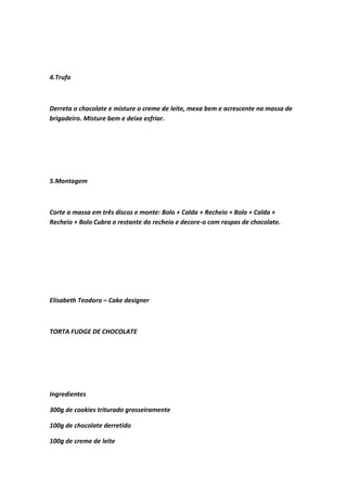 4.Trufa
Derreta o chocolate e misture o creme de leite, mexa bem e acrescente na massa de
brigadeiro. Misture bem e deixe esfriar.
5.Montagem
Corte a massa em três discos e monte: Bolo + Calda + Recheio + Bolo + Calda +
Recheio + Bolo Cubra o restante do recheio e decore-o com raspas de chocolate.
Elisabeth Teodoro – Cake designer
TORTA FUDGE DE CHOCOLATE
Ingredientes
300g de cookies triturado grosseiramente
100g de chocolate derretido
100g de creme de leite
 