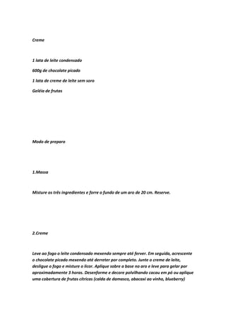 Creme
1 lata de leite condensado
600g de chocolate picado
1 lata de creme de leite sem soro
Geléia de frutas
Modo de preparo
1.Massa
Misture os três ingredientes e forre o fundo de um aro de 20 cm. Reserve.
2.Creme
Leve ao fogo o leite condensado mexendo sempre até ferver. Em seguida, acrescente
o chocolate picado mexendo até derreter por completo. Junte o creme de leite,
desligue o fogo e misture o licor. Aplique sobre a base no aro e leve para gelar por
aproximadamente 3 horas. Desenforme e decore polvilhando cacau em pó ou aplique
uma cobertura de frutas cítricas (calda de damasco, abacaxi ao vinho, blueberry)
 