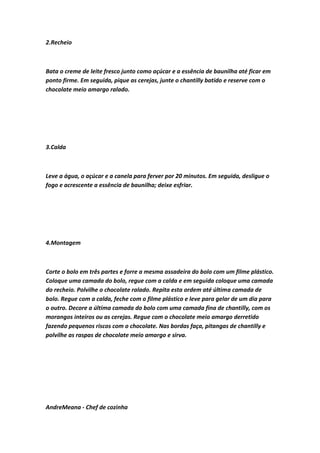 2.Recheio
Bata o creme de leite fresco junto como açúcar e a essência de baunilha até ficar em
ponto firme. Em seguida, pique as cerejas, junte o chantilly batido e reserve com o
chocolate meio amargo ralado.
3.Calda
Leve a água, o açúcar e a canela para ferver por 20 minutos. Em seguida, desligue o
fogo e acrescente a essência de baunilha; deixe esfriar.
4.Montagem
Corte o bolo em três partes e forre a mesma assadeira do bolo com um filme plástico.
Coloque uma camada do bolo, regue com a calda e em seguida coloque uma camada
do recheio. Polvilhe o chocolate ralado. Repita esta ordem até última camada de
bolo. Regue com a calda, feche com o filme plástico e leve para gelar de um dia para
o outro. Decore a última camada do bolo com uma camada fina de chantilly, com os
morangos inteiros ou as cerejas. Regue com o chocolate meio amargo derretido
fazendo pequenos riscos com o chocolate. Nas bordas faça, pitangas de chantilly e
polvilhe as raspas de chocolate meio amargo e sirva.
AndreMeana - Chef de cozinha
 