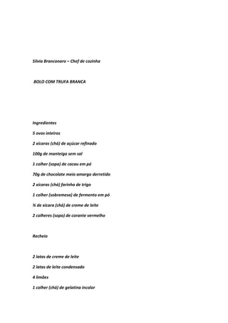 Silvia Branconaro – Chef de cozinha
BOLO COM TRUFA BRANCA
Ingredientes
5 ovos inteiros
2 xícaras (chá) de açúcar refinado
100g de manteiga sem sal
1 colher (sopa) de cacau em pó
70g de chocolate meio amargo derretido
2 xícaras (chá) farinha de trigo
1 colher (sobremesa) de fermento em pó
¾ de xícara (chá) de creme de leite
2 colheres (sopa) de corante vermelho
Recheio
2 latas de creme de leite
2 latas de leite condensado
4 limões
1 colher (chá) de gelatina incolor
 
