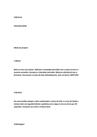 Cobertura
Chantilly batido
Modo de preparo
1.Massa
Bata os ovos com açúcar. Adicione a manteiga derretida com o cacau em pó e o
corante vermelho. Incorpore o chocolate derretido. Misture a farinha já com o
fermento. Acrescente o creme de leite delicadamente. Asse em forno 160º/170º.
2.Recheio
Em uma vasilha coloque o leite condensado o creme de leite e o suco de limão e
misture bem em seguida hidrate a gelatina com a água e leve ao micro por 20
segundos. Incorpore ao creme e misture bem.
3.Montagem
 