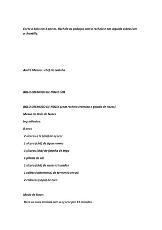 Corte o bolo em 3 partes. Recheie os pedaços com o recheio e em seguida cubra com
o chantilly.
André Meana - chef de cozinha
BOLO CREMOSO DE NOZES SOL
BOLO CREMOSO DE NOZES (com recheio cremoso e gelado de nozes)
Massa do Bolo de Nozes
Ingredientes:
8 ovos
2 xícaras e ½ (chá) de açúcar
1 xícara (chá) de água morna
3 xícaras (chá) de farinha de trigo
1 pitada de sal
1 xícara (chá) de nozes trituradas
1 colher (sobremesa) de fermento em pó
2 colheres (sopa) de óleo
Modo de fazer:
Bata os ovos inteiros com o açúcar por 15 minutos.
 