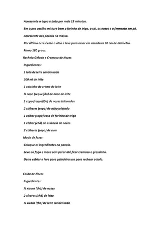 Acrescente a água e bata por mais 15 minutos.
Em outra vasilha misture bem a farinha de trigo, o sal, as nozes e o fermento em pó.
Acrescente aos poucos na massa.
Por último acrescente o óleo e leve para assar em assadeira 30 cm de diâmetro.
Forno 180 graus.
Recheio Gelado e Cremoso de Nozes
Ingredientes:
1 lata de leite condensado
300 ml de leite
1 caixinha de creme de leite
½ copo (requeijão) de doce de leite
1 copo (requeijão) de nozes trituradas
2 colheres (sopa) de achocolatado
1 colher (sopa) rasa de farinha de trigo
1 colher (chá) de essência de nozes
2 colheres (sopa) de rum
Modo de fazer:
Coloque os ingredientes na panela.
Leve ao fogo e mexa sem parar até ficar cremoso e grossinho.
Deixe esfriar e leve para geladeira use para rechear o bolo.
Calda de Nozes
Ingredientes:
½ xícara (chá) de nozes
2 xícaras (chá) de leite
½ xícara (chá) de leite condensado
 