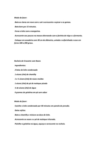 Modo de fazer:
Bata as claras em neve com o sal e acrescente o açúcar e as gemas.
Bata bem por 15 minutos.
Ferva o leite com a margarina.
Acrescente aos poucos na massa alternando com a farinha de trigo e o fermento.
Coloque em assadeira com 30 cm de diâmetro, untada e enfarinhada e asse em
forno 180 a 200 graus.
Recheio de Crocante com Nozes
Ingredientes:
2 latas de leite condensado
1 xícara (chá) de chantilly
1 e ½ xícara (chá) de nozes moídas
1 xícara (chá) de pé de moleque picado
¼ de xícara (chá) de água
6 gramas de gelatina em pó sem sabor
Modo de fazer:
Cozinhe o leite condensado por 40 minutos em panela de pressão.
Deixe esfriar.
Bata o chantilly e misture ao doce de leite.
Acrescente as nozes e o pé de moleque triturado.
Polvilhe a gelatina na água, aqueça e acrescente no recheio.
 